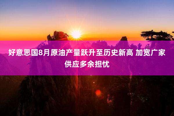 好意思国8月原油产量跃升至历史新高 加宽广家供应多余担忧