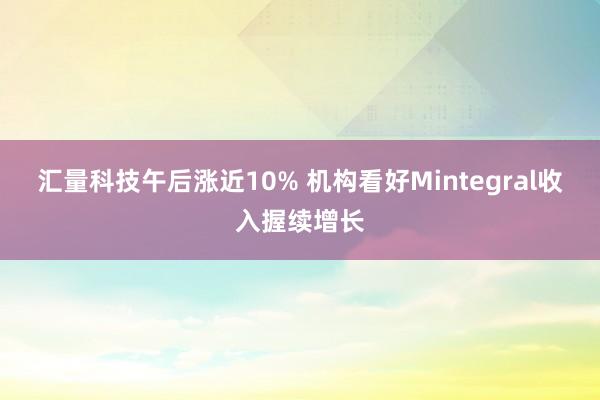 汇量科技午后涨近10% 机构看好Mintegral收入握续增长