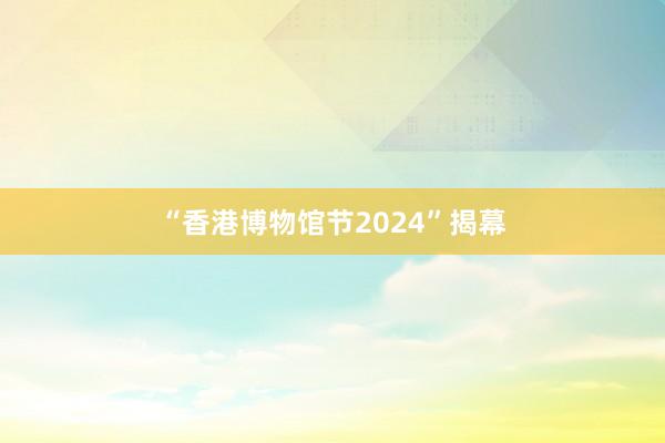 “香港博物馆节2024”揭幕