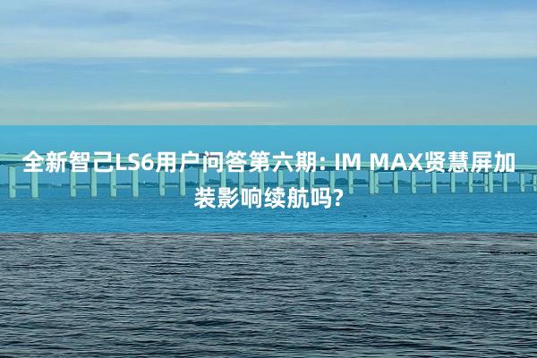 全新智己LS6用户问答第六期: IM MAX贤慧屏加装影响续航吗?