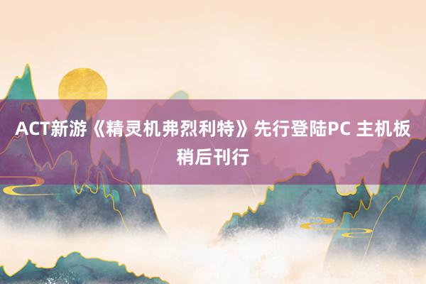 ACT新游《精灵机弗烈利特》先行登陆PC 主机板稍后刊行